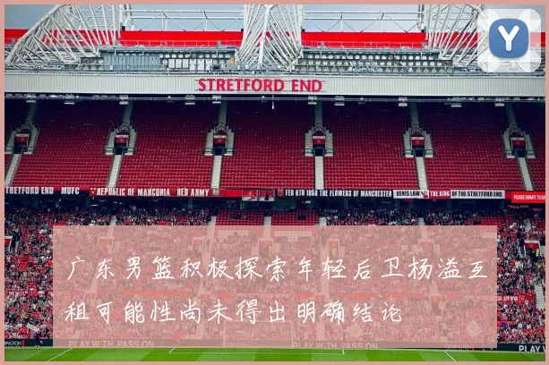 广东男篮积极探索年轻后卫杨溢互租可能性尚未得出明确结论