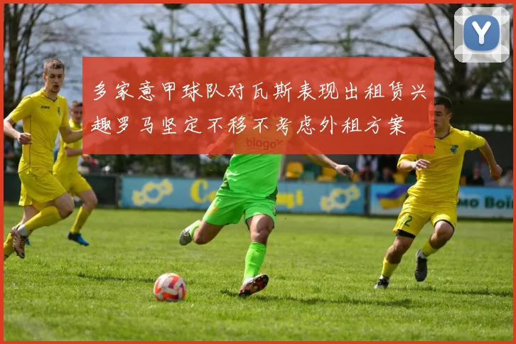 多家意甲球队对瓦斯表现出租赁兴趣罗马坚定不移不考虑外租方案