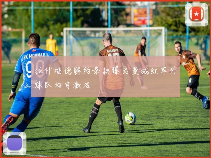 拉什福德解约条款曝光曼城红军外球队均可激活