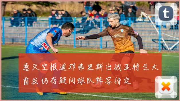 意天空报道邓弗里斯出战亚特兰大首发仍存疑问球队阵容待定