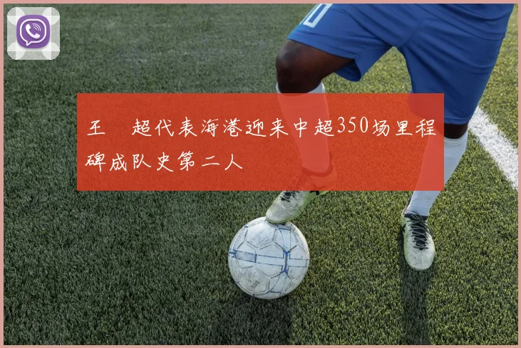 王燊超代表海港迎来中超350场里程碑成队史第二人