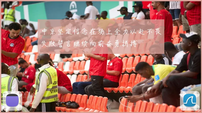 申京坚定信念在场上全力以赴不畏失败誓言继续向前奋勇拼搏
