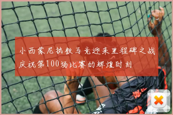 小西蒙尼执教马竞迎来里程碑之战庆祝第100场比赛的辉煌时刻