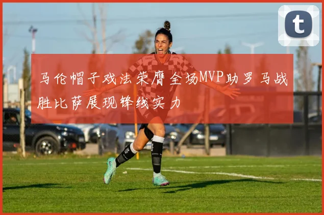 马伦帽子戏法荣膺全场MVP助罗马战胜比萨展现锋线实力