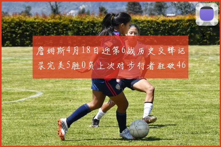 詹姆斯4月18日迎第6战历史交锋记录完美5胜0负上次对步行者狂砍46分