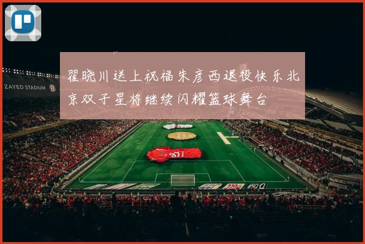 翟晓川送上祝福朱彦西退役快乐北京双子星将继续闪耀篮球舞台
