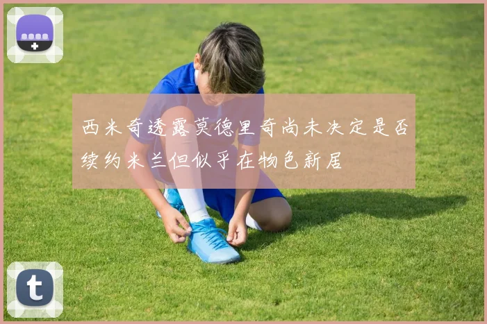 西米奇透露莫德里奇尚未决定是否续约米兰但似乎在物色新居