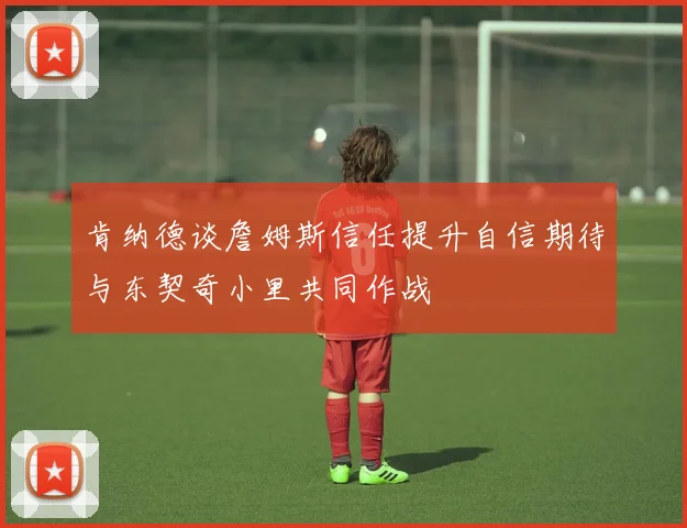 肯纳德谈詹姆斯信任提升自信期待与东契奇小里共同作战