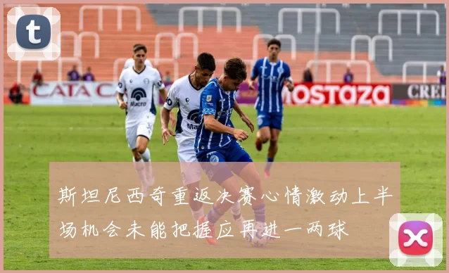 斯坦尼西奇重返决赛心情激动上半场机会未能把握应再进一两球