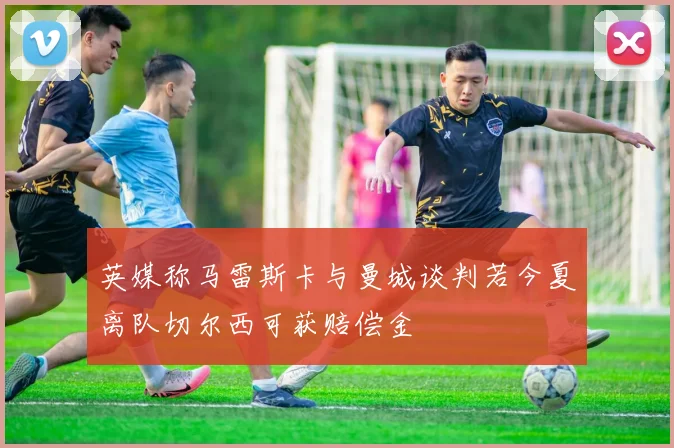 英媒称马雷斯卡与曼城谈判若今夏离队切尔西可获赔偿金