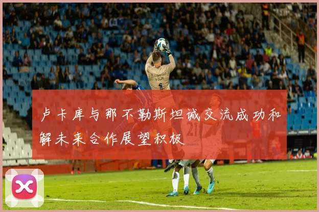 卢卡库与那不勒斯坦诚交流成功和解未来合作展望积极