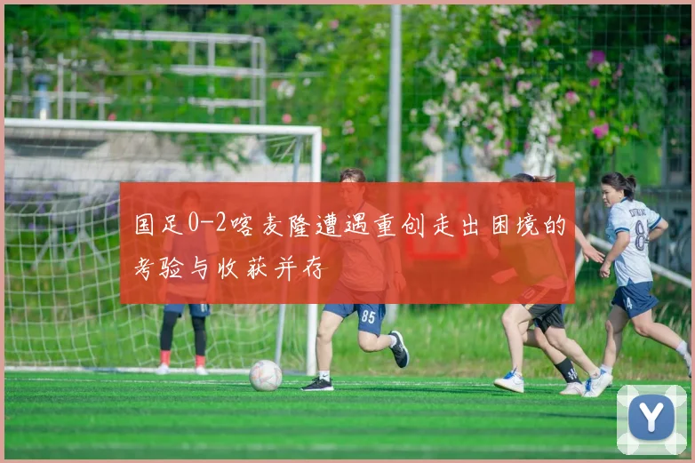 国足0-2喀麦隆遭遇重创走出困境的考验与收获并存