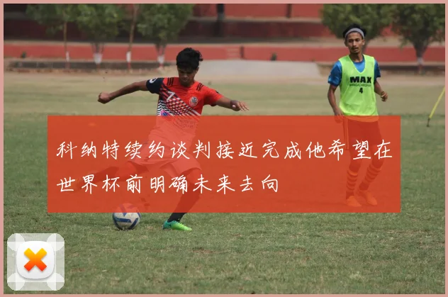 科纳特续约谈判接近完成他希望在世界杯前明确未来去向