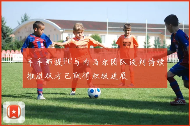 辛辛那提FC与内马尔团队谈判持续推进双方已取得积极进展