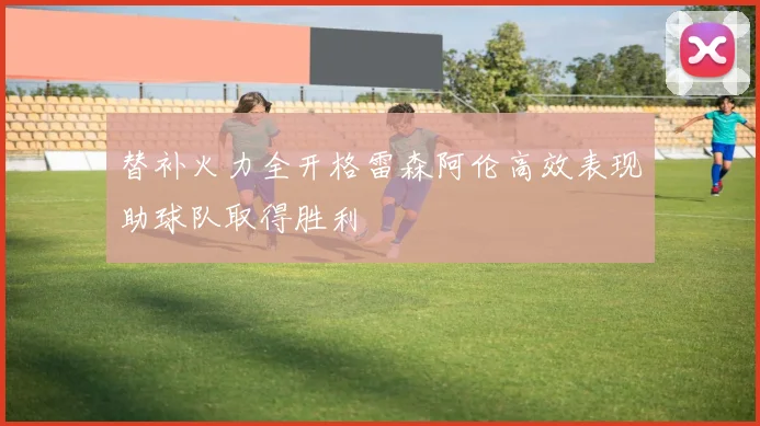 替补火力全开格雷森阿伦高效表现助球队取得胜利