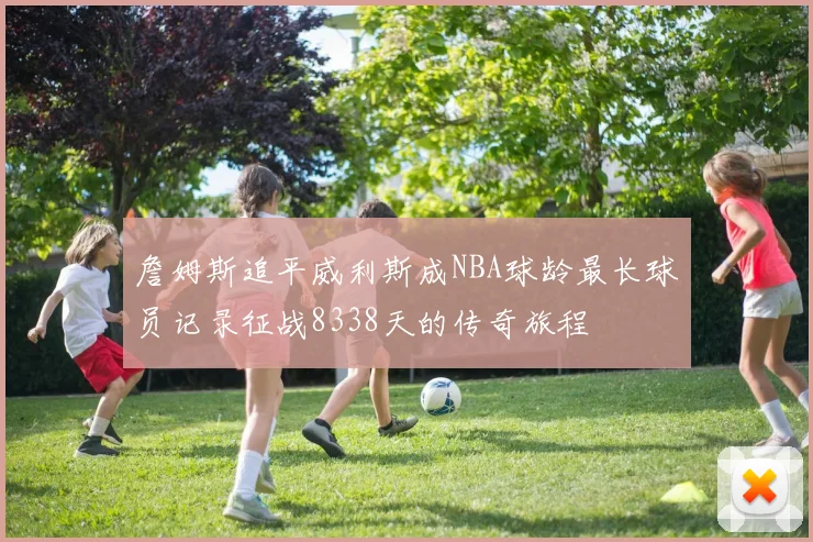 詹姆斯追平威利斯成NBA球龄最长球员记录征战8338天的传奇旅程