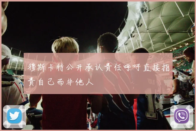 穆斯卡特公开承认责任呼吁直接指责自己而非他人
