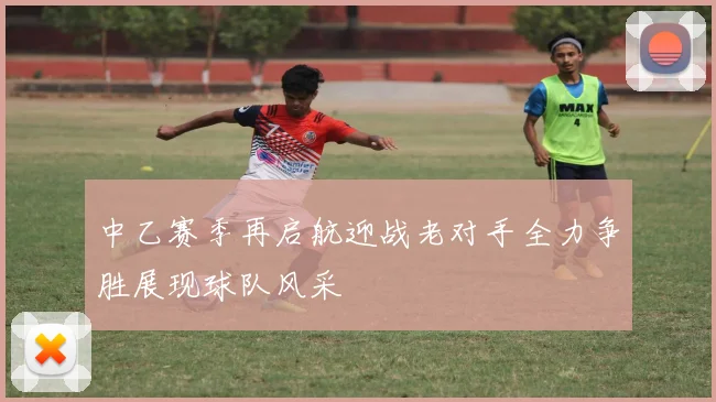 中乙赛季再启航迎战老对手全力争胜展现球队风采