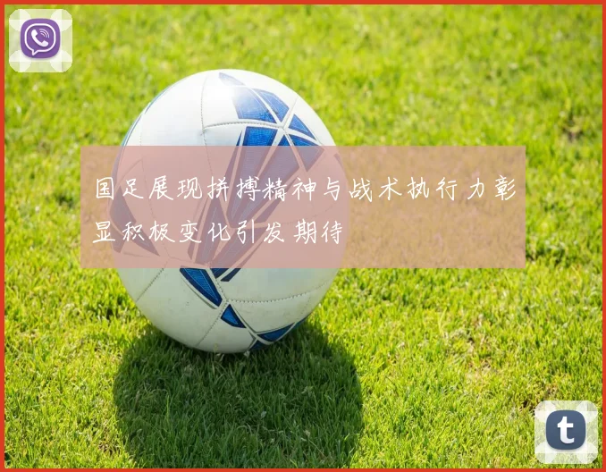 国足展现拼搏精神与战术执行力彰显积极变化引发期待