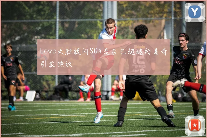 Lowe大胆提问SGA是否已超越约基奇引发热议