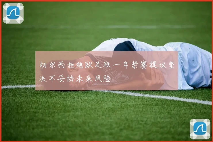切尔西拒绝欧足联一年禁赛提议坚决不妥协未来风险