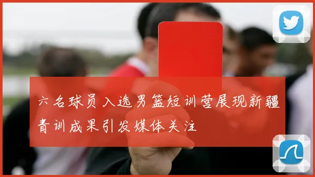 六名球员入选男篮短训营展现新疆青训成果引发媒体关注