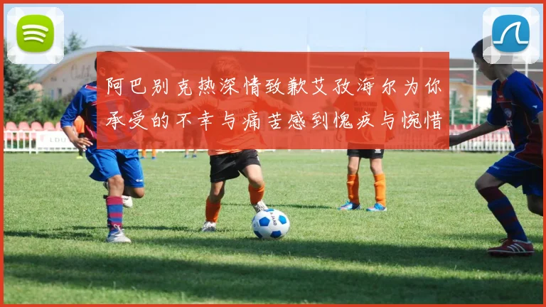 阿巴别克热深情致歉艾孜海尔为你承受的不幸与痛苦感到愧疚与惋惜