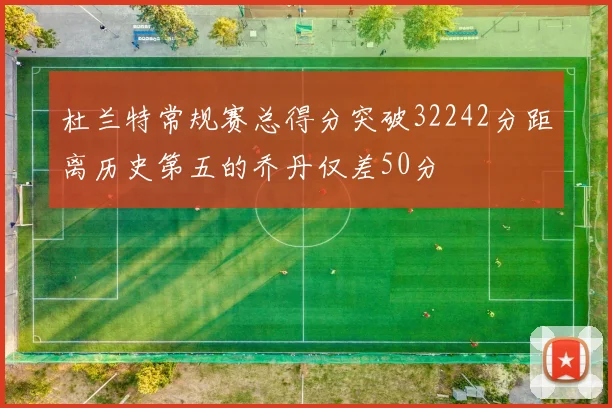 杜兰特常规赛总得分突破32242分距离历史第五的乔丹仅差50分