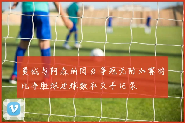 曼城与阿森纳同分争冠无附加赛将比净胜球进球数和交手记录