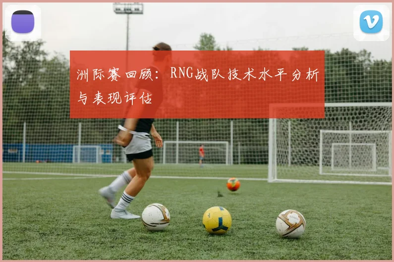 洲际赛回顾：RNG战队技术水平分析与表现评估