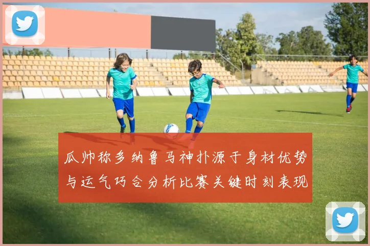瓜帅称多纳鲁马神扑源于身材优势与运气巧合分析比赛关键时刻表现